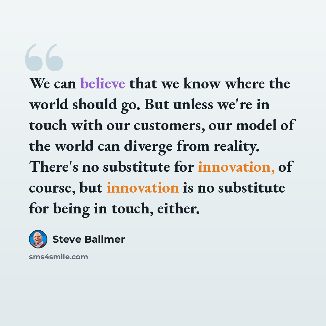 “We can believe that we know where the world should go. But unless we're in touch with our customers, our model of the world can diverge from reality. There's no substitute for innovation, of course, but innovation is no substitute for being in touch, either.” quote by Steve Ballmer