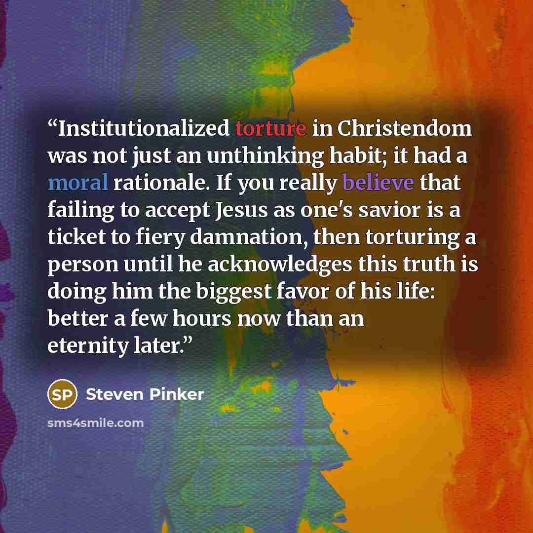 “Institutionalized torture in Christendom was not just an unthinking habit; it had a moral rationale. If you really believe that failing to accept Jesus as one's savior is a ticket to fiery damnation, then torturing a person until he acknowledges this truth is doing him the biggest favor of his…” quote by Steven Pinker