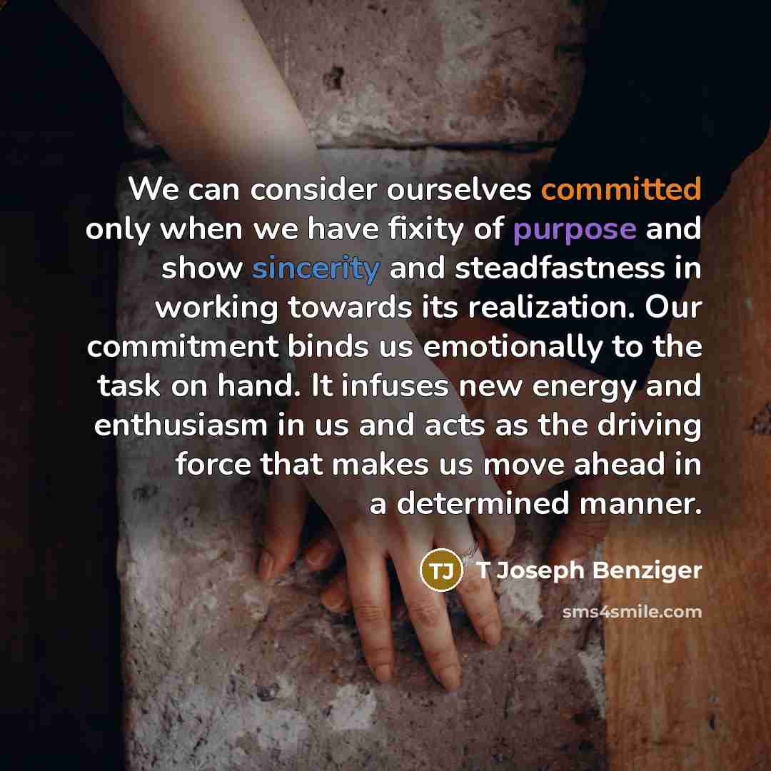 “We can consider ourselves committed only when we have fixity of purpose and show sincerity and steadfastness in working towards its realization. Our commitment binds us emotionally to the task on hand. It infuses new energy and enthusiasm in us and acts as the driving force that makes us move…” quote by T Joseph Benziger