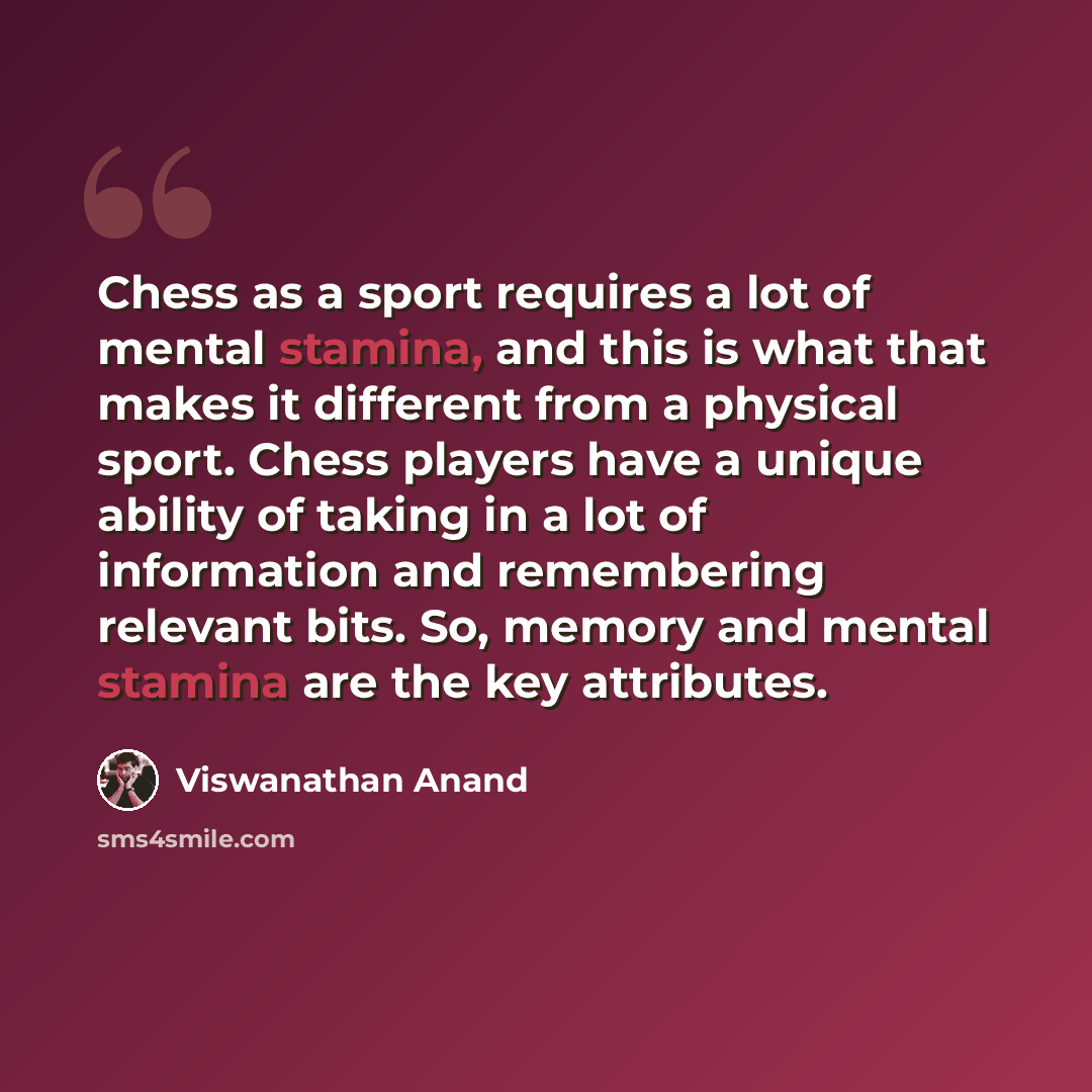 “Chess as a sport requires a lot of mental stamina, and this is what that makes it different from a physical sport. Chess players have a unique ability of taking in a lot of information and remembering relevant bits. So, memory and mental stamina are the key attributes.” quote by Viswanathan Anand