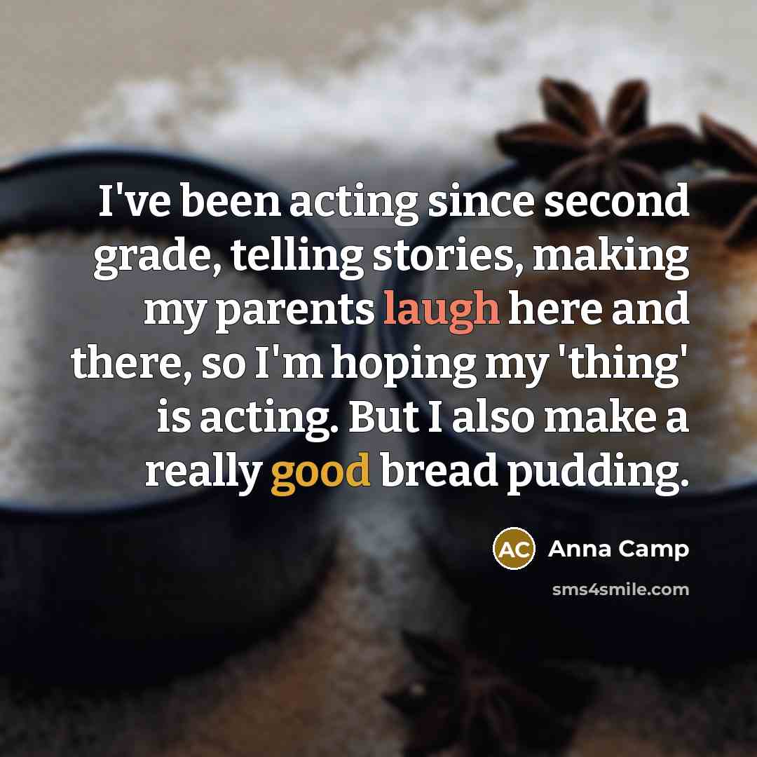 “I've been acting since second grade, telling stories, making my parents laugh here and there, so I'm hoping my 'thing' is acting. But I also make a really good bread pudding.” quote by Anna Camp