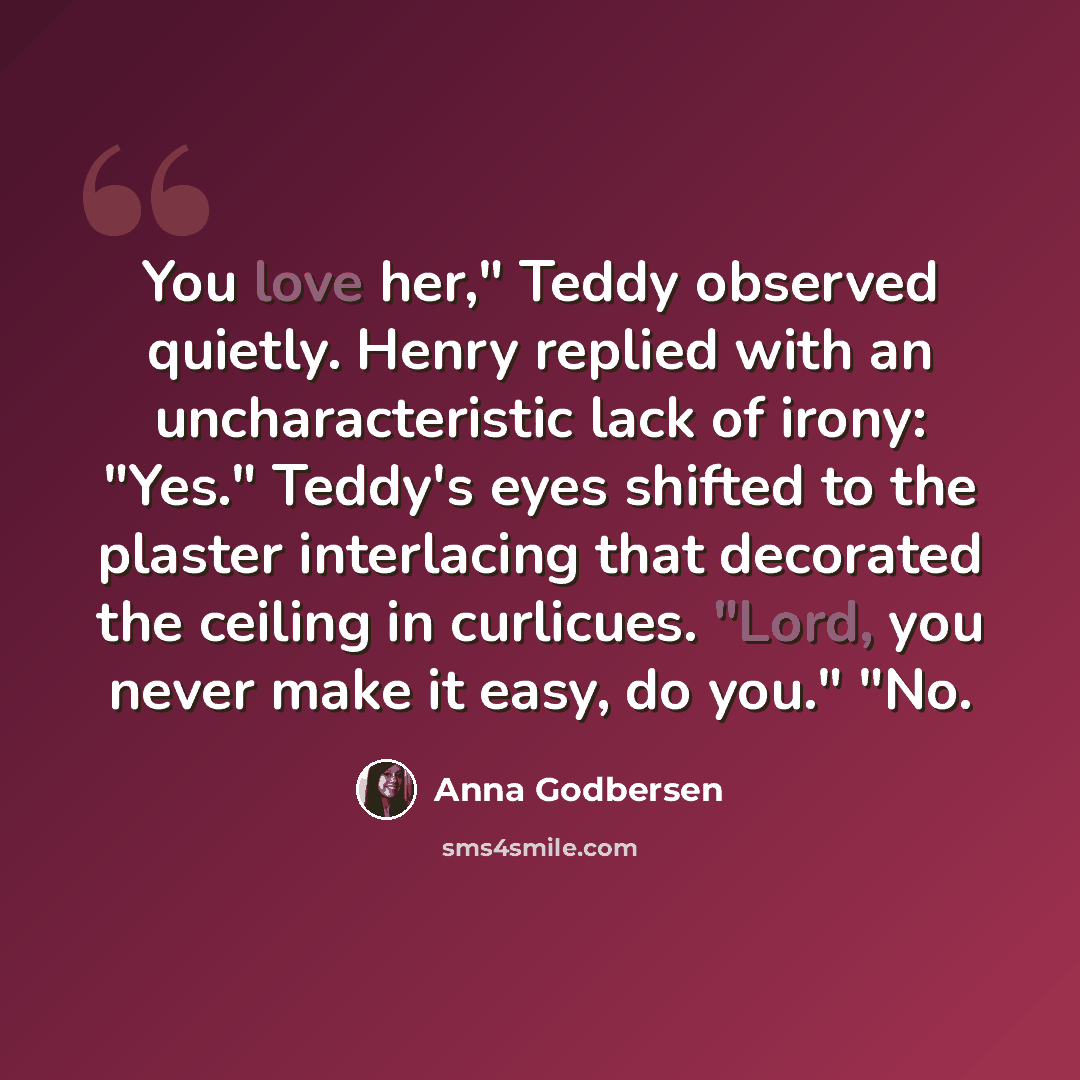 “You love her," Teddy observed quietly. Henry replied with an uncharacteristic lack of irony: "Yes." Teddy's eyes shifted to the plaster interlacing that decorated the ceiling in curlicues. "Lord, you never make it easy, do you." "No.” quote by Anna Godbersen