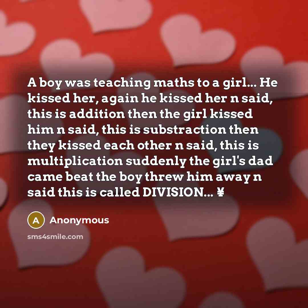 “A boy was teaching maths to a girl... He kissed her, again he kissed her n said, this is addition then the girl kissed him n said, this is substraction then they kissed each other n said, this is multiplication suddenly the girl's dad came beat the boy threw him away n said this is called…” quote by Anonymous