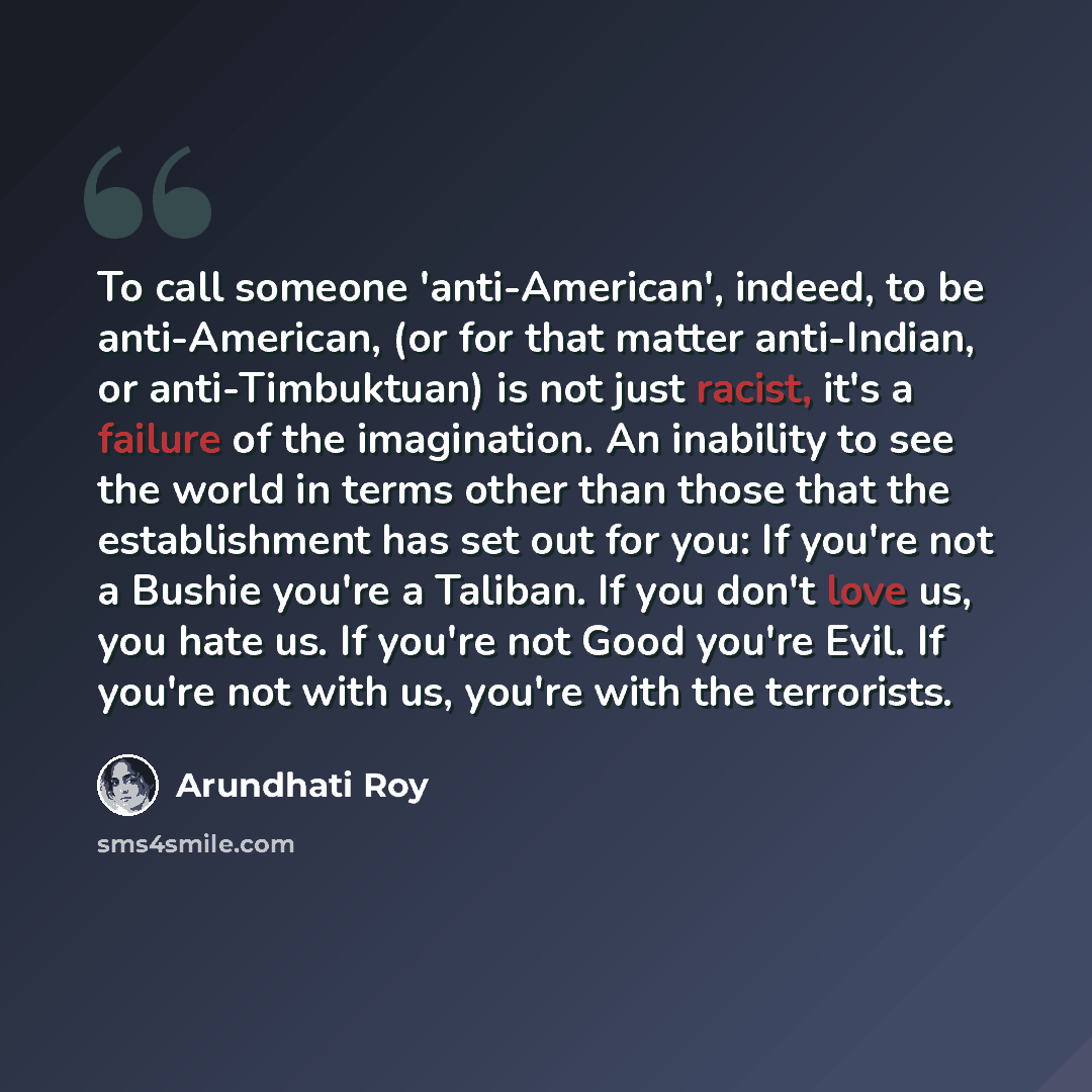 “To call someone 'anti-American', indeed, to be anti-American, (or for that matter anti-Indian, or anti-Timbuktuan) is not just racist, it's a failure of the imagination. An inability to see the world in terms other than those that the establishment has set out for you: If you're not a Bushie…” quote by Arundhati Roy