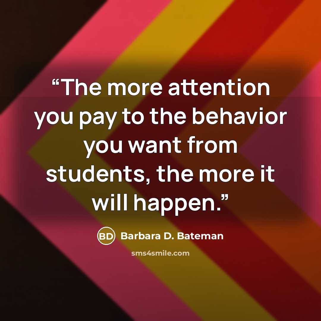 “The more attention you pay to the behavior you want from students, the more it will happen.” quote by Barbara D. Bateman