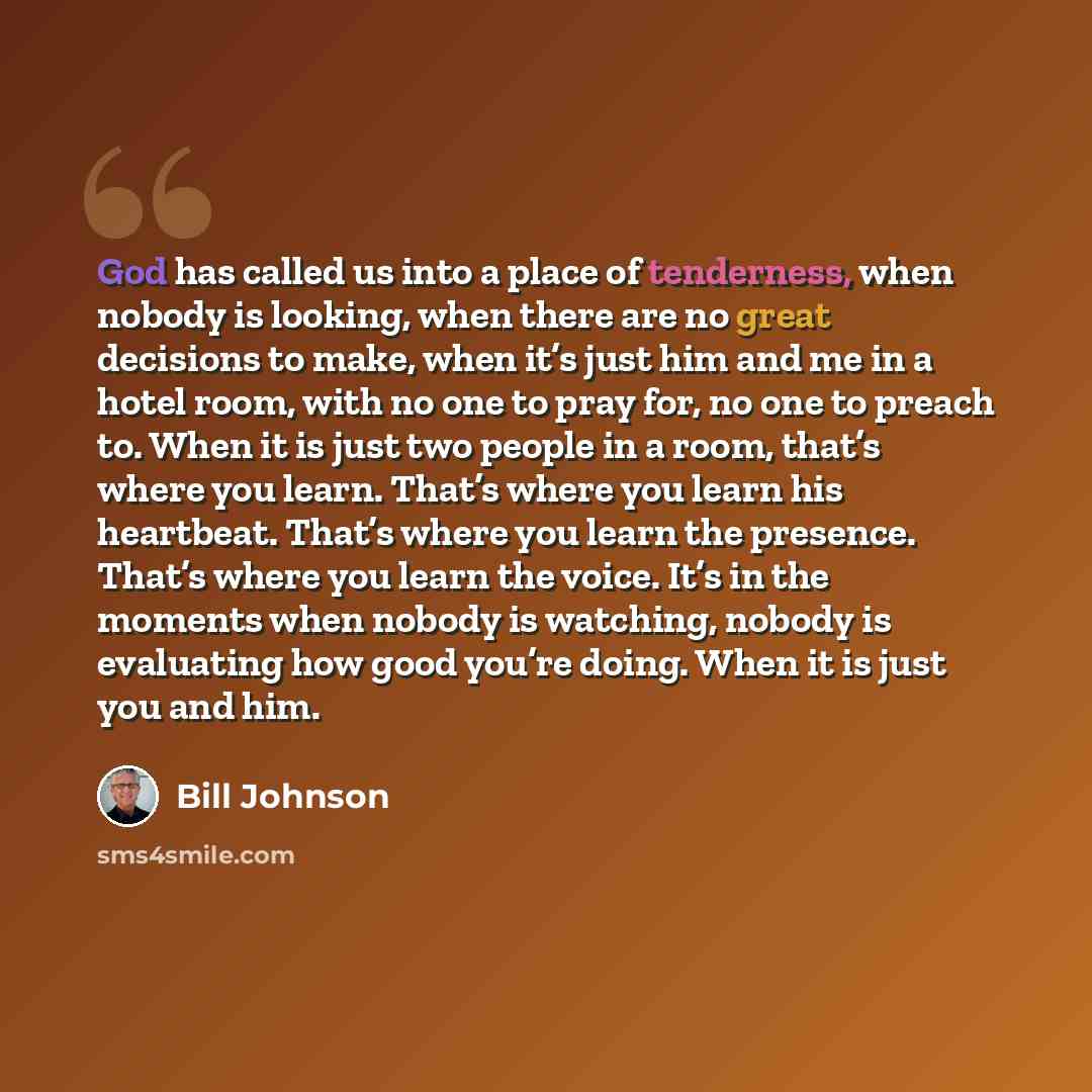 “God has called us into a place of tenderness, when nobody is looking, when there are no great decisions to make, when it’s just him and me in a hotel room, with no one to pray for, no one to preach to. When it is just two people in a room, that’s where you learn. That’s where you learn his…” quote by Bill Johnson