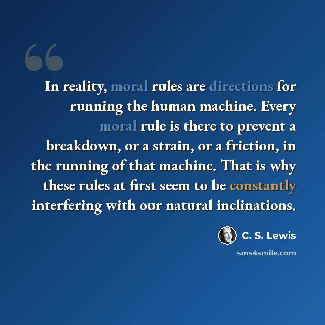 “In reality, moral rules are directions for running the human machine. Every moral rule is there to prevent a breakdown, or a strain, or a friction, in the running of that machine. That is why these rules at first seem to be constantly interfering with our natural inclinations.” quote by C. S. Lewis