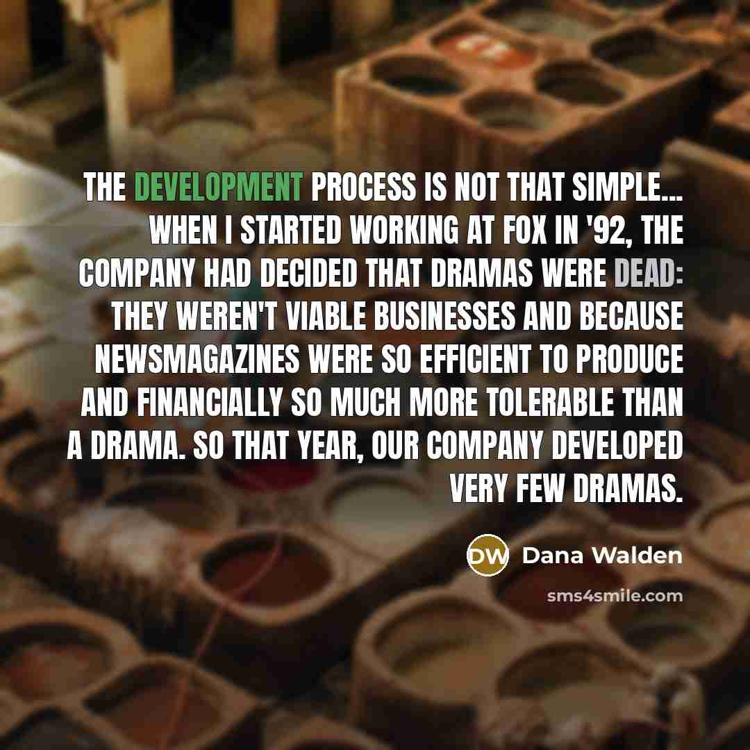 “The development process is not that simple... When I started working at Fox in '92, the company had decided that dramas were dead: they weren't viable businesses and because newsmagazines were so efficient to produce and financially so much more tolerable than a drama. So that year, our company…” quote by Dana Walden