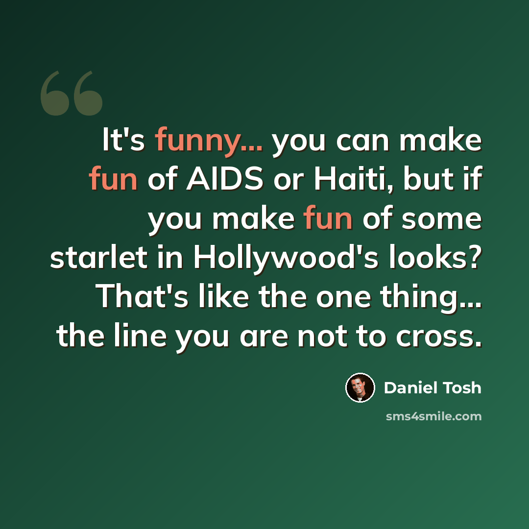 “It's funny... you can make fun of AIDS or Haiti, but if you make fun of some starlet in Hollywood's looks? That's like the one thing... the line you are not to cross.” quote by Daniel Tosh