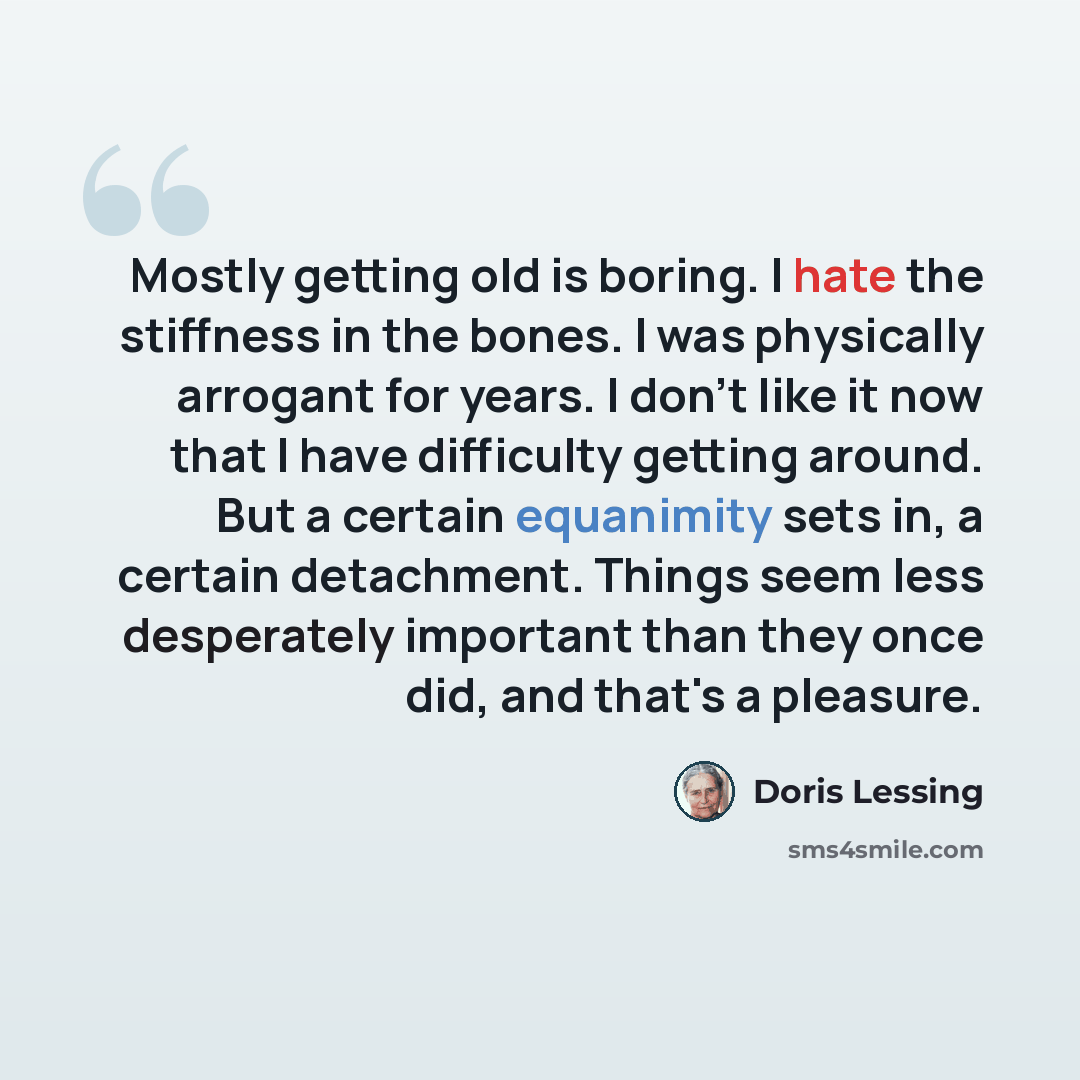 “Mostly getting old is boring. I hate the stiffness in the bones. I was physically arrogant for years. I don't like it now that I have difficulty getting around. But a certain equanimity sets in, a certain detachment. Things seem less desperately important than they once did, and that's a pleasure.” quote by Doris Lessing