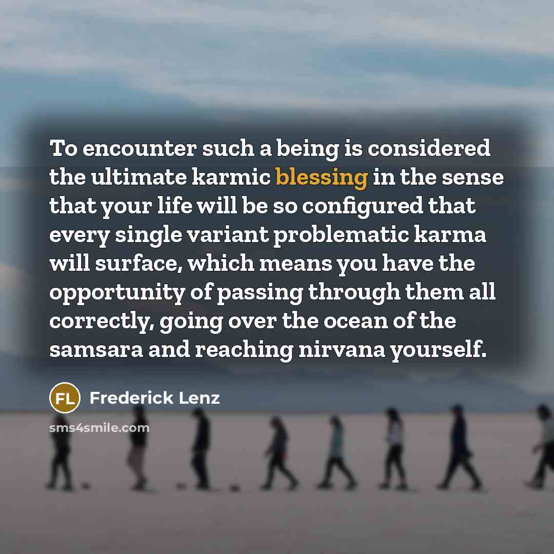 “To encounter such a being is considered the ultimate karmic blessing in the sense that your life will be so configured that every single variant problematic karma will surface, which means you have the opportunity of passing through them all correctly, going over the ocean of the samsara and…” quote by Frederick Lenz
