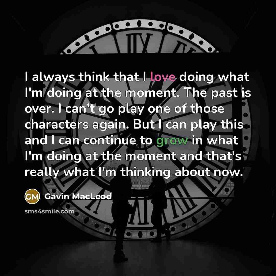 “I always think that I love doing what I'm doing at the moment. The past is over. I can't go play one of those characters again. But I can play this and I can continue to grow in what I'm doing at the moment and that's really what I'm thinking about now.” quote by Gavin MacLeod