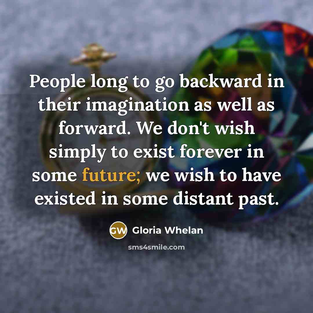 “People long to go backward in their imagination as well as forward. We don't wish simply to exist forever in some future; we wish to have existed in some distant past.” quote by Gloria Whelan