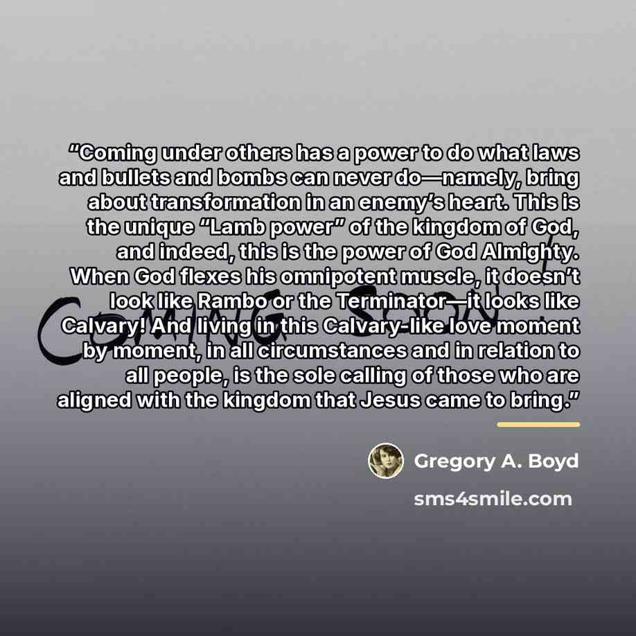 “Coming under others has a power to do what laws and bullets and bombs can never do—namely, bring about transformation in an enemy’s heart. This is the unique “Lamb power” of the kingdom of God, and indeed, this is the power of God Almighty. When God flexes his omnipotent muscle, it doesn’t look…” quote by Gregory A. Boyd