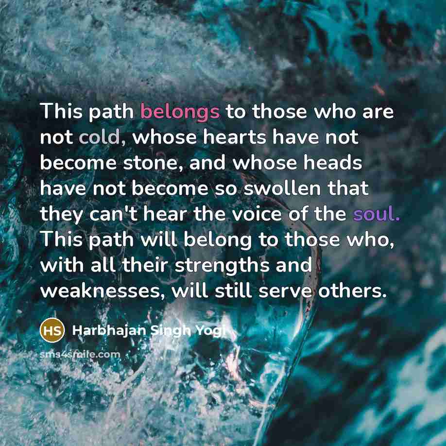 “This path belongs to those who are not cold, whose hearts have not become stone, and whose heads have not become so swollen that they can't hear the voice of the soul. This path will belong to those who, with all their strengths and weaknesses, will still serve others.” quote by Harbhajan Singh Yogi