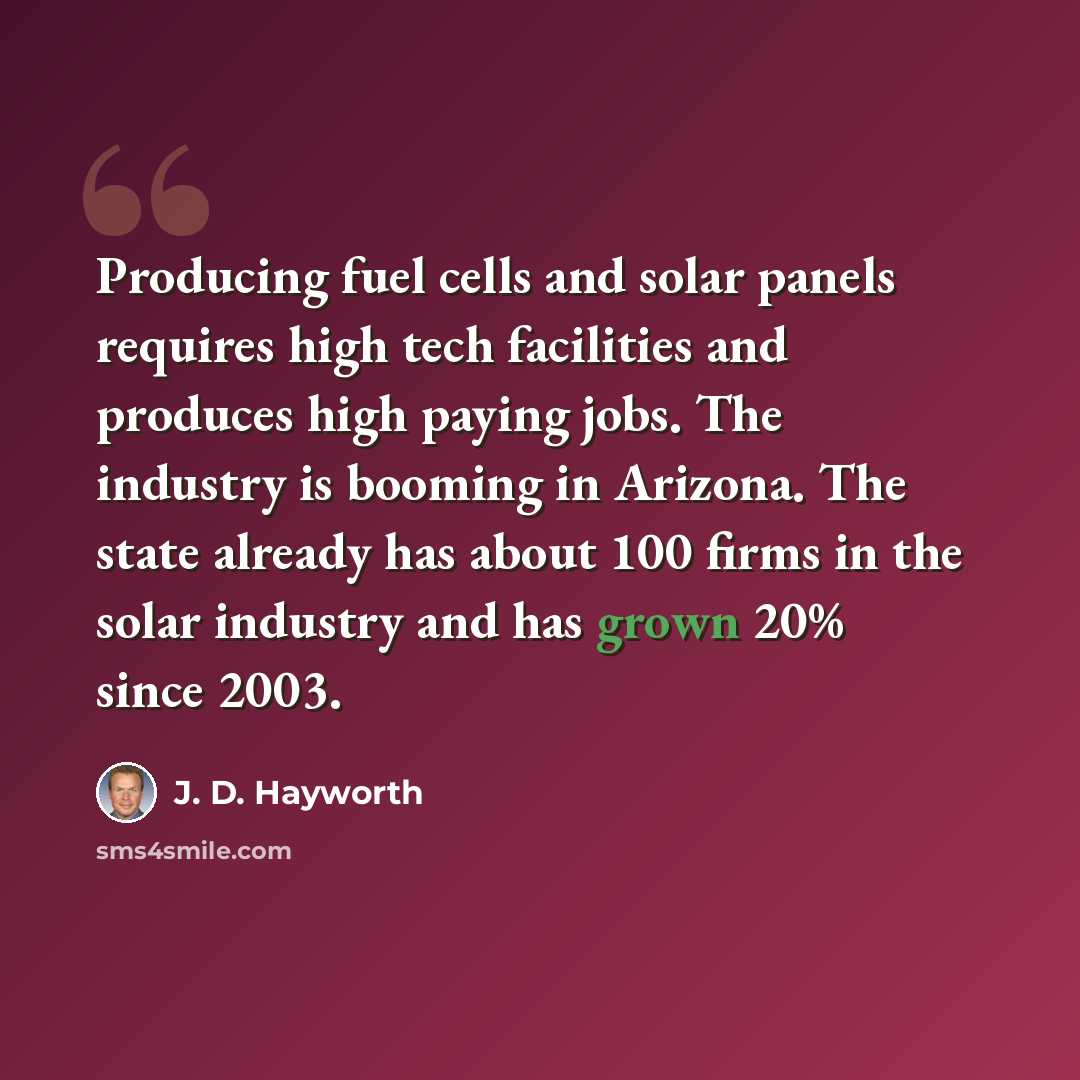 “Producing fuel cells and solar panels requires high tech facilities and produces high paying jobs. The industry is booming in Arizona. The state already has about 100 firms in the solar industry and has grown 20% since 2003.” quote by J. D. Hayworth