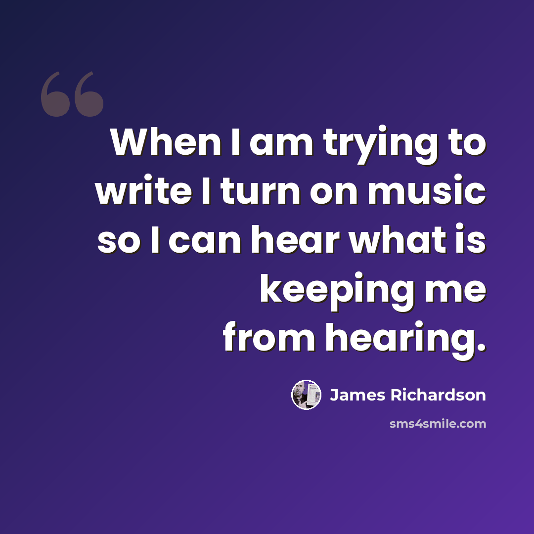 “When I am trying to write I turn on music so I can hear what is keeping me from hearing.” quote by James Richardson