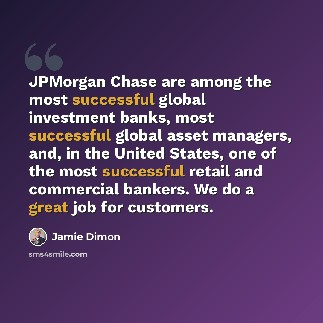 “JPMorgan Chase are among the most successful global investment banks, most successful global asset managers, and, in the United States, one of the most successful retail and commercial bankers. We do a great job for customers.” quote by Jamie Dimon