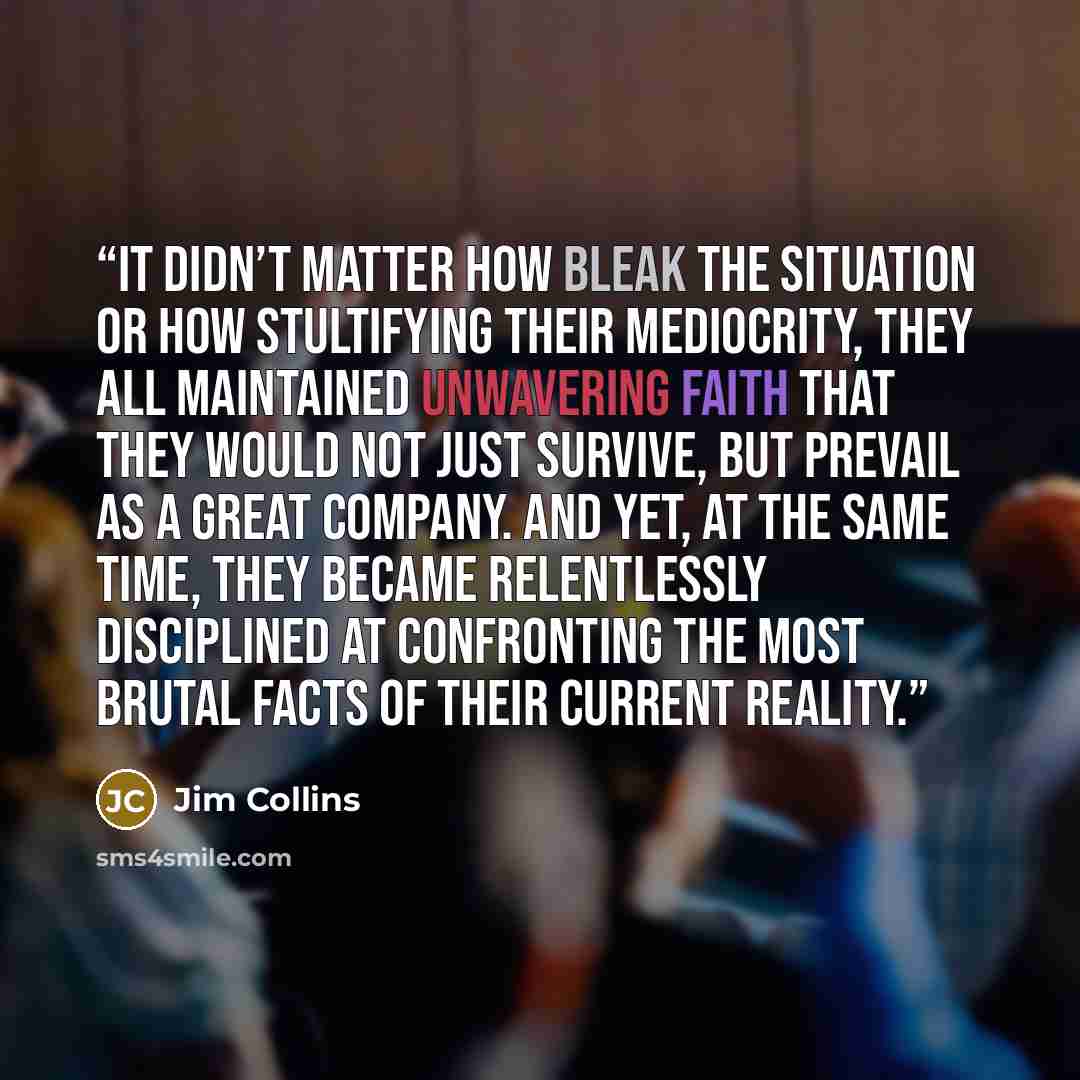 “It didn’t matter how bleak the situation or how stultifying their mediocrity, they all maintained unwavering faith that they would not just survive, but prevail as a great company. And yet, at the same time, they became relentlessly disciplined at confronting the most brutal facts of their current…” quote by Jim Collins