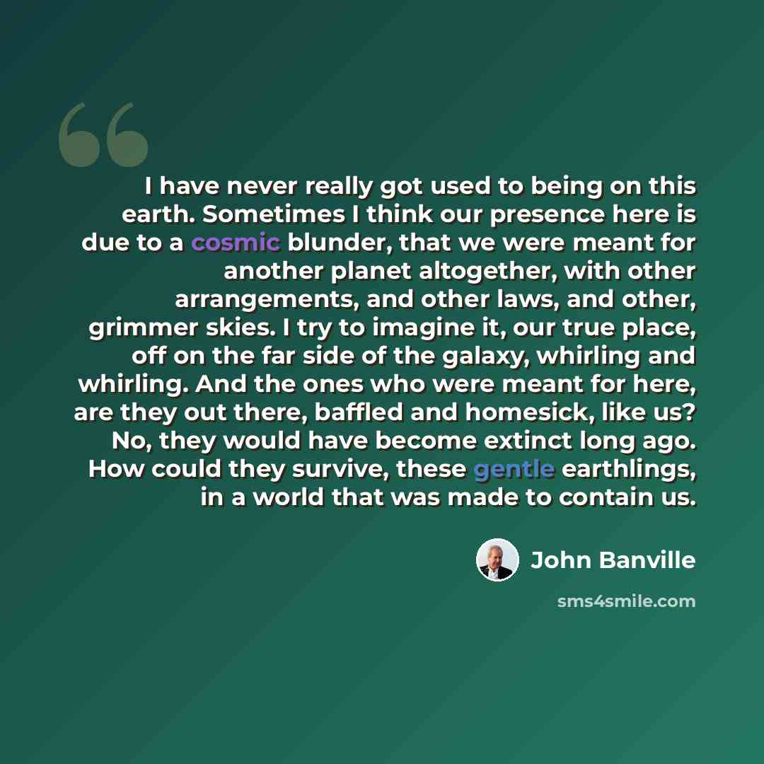 “I have never really got used to being on this earth. Sometimes I think our presence here is due to a cosmic blunder, that we were meant for another planet altogether, with other arrangements, and other laws, and other, grimmer skies. I try to imagine it, our true place, off on the far side of the…” quote by John Banville