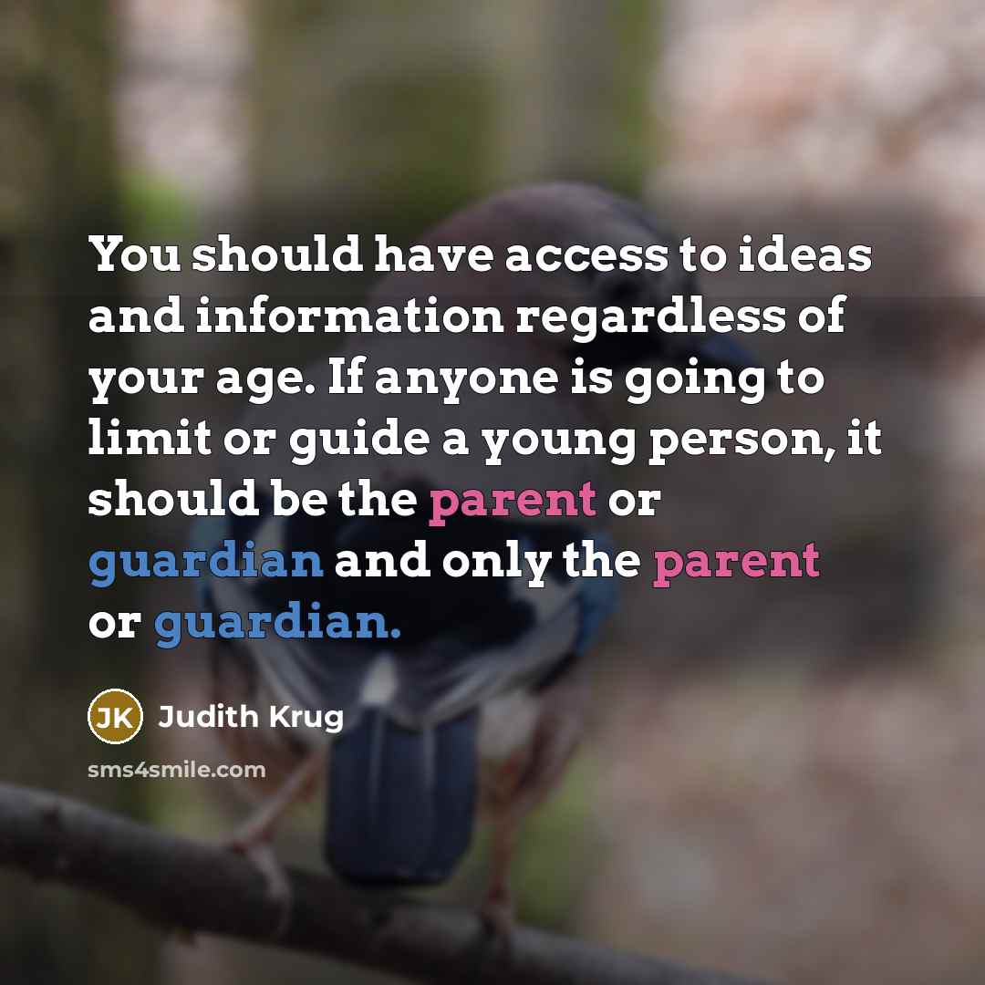 “You should have access to ideas and information regardless of your age. If anyone is going to limit or guide a young person, it should be the parent or guardian and only the parent or guardian.” quote by Judith Krug