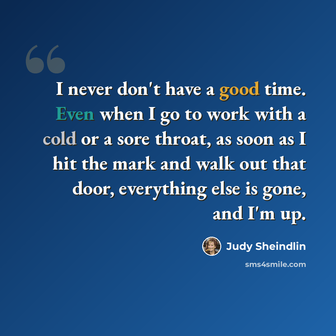 “I never don't have a good time. Even when I go to work with a cold or a sore throat, as soon as I hit the mark and walk out that door, everything else is gone, and I'm up.” quote by Judy Sheindlin