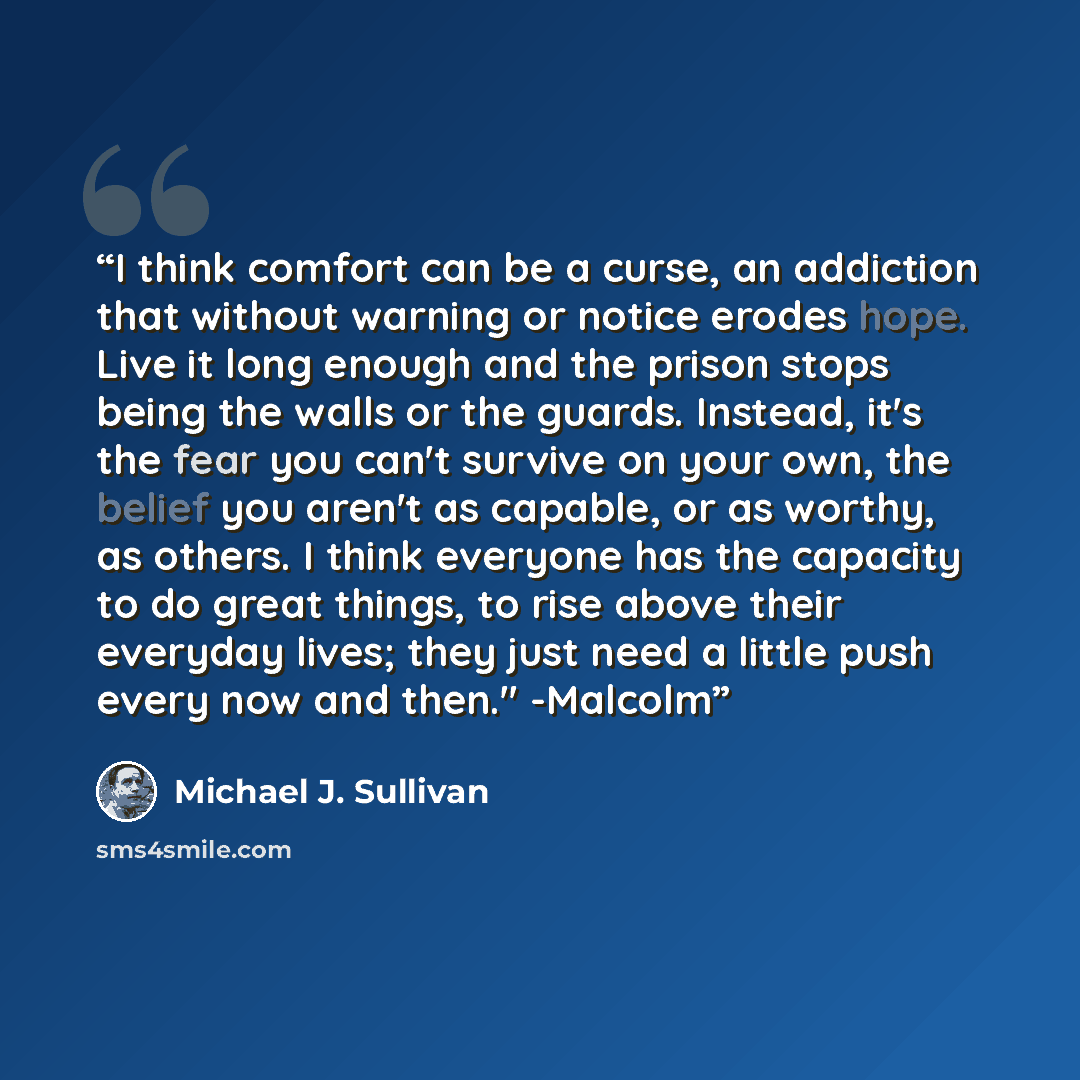“I think comfort can be a curse, an addiction that without warning or notice erodes hope. Live it long enough and the prison stops being the walls or the guards. Instead, it's the fear you can't survive on your own, the belief you aren't as capable, or as worthy, as others. I think everyone has the…” quote by Michael J. Sullivan