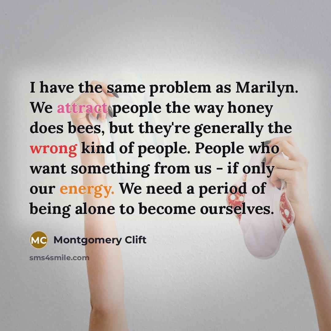 “I have the same problem as Marilyn. We attract people the way honey does bees, but they're generally the wrong kind of people. People who want something from us - if only our energy. We need a period of being alone to become ourselves.” quote by Montgomery Clift