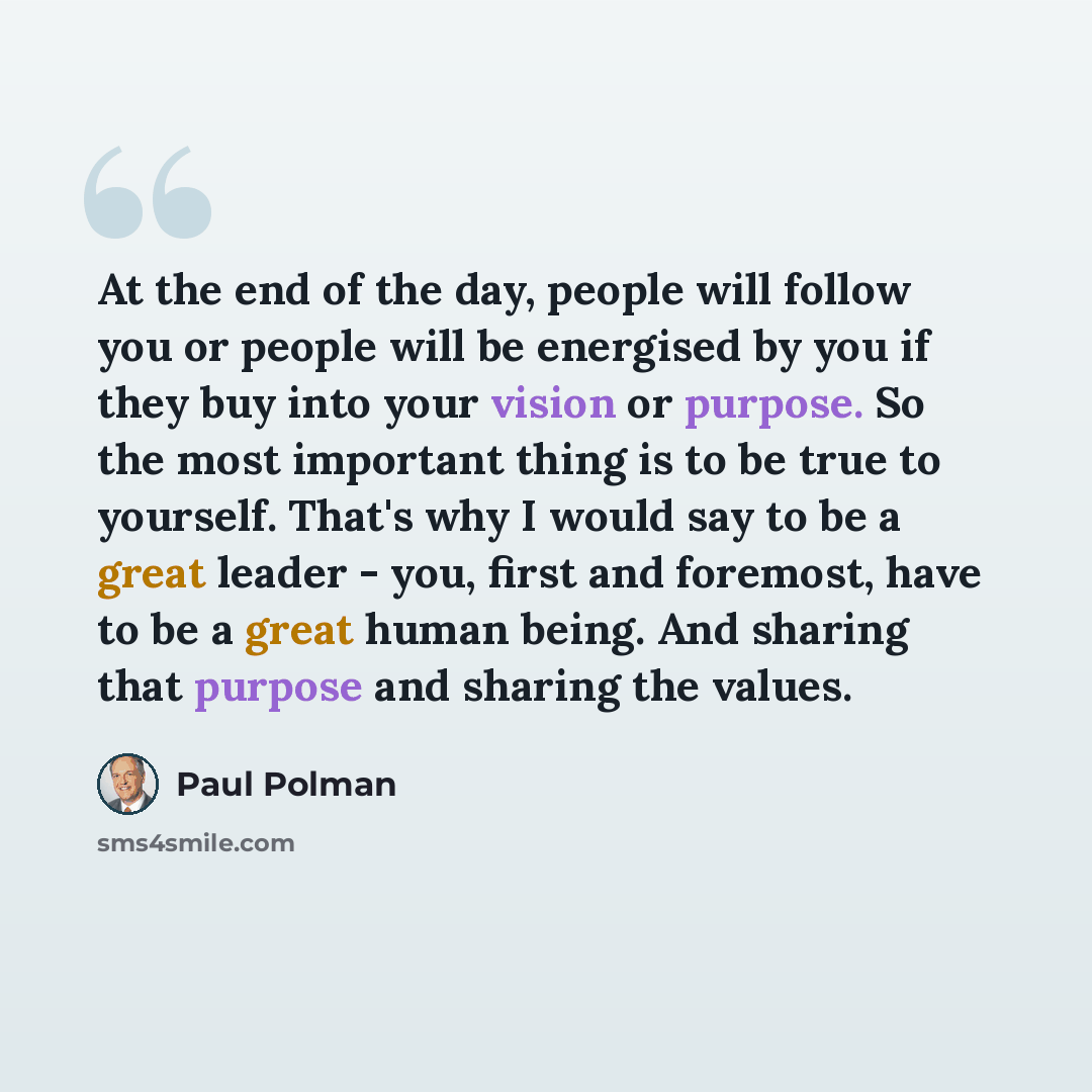 “At the end of the day, people will follow you or people will be energised by you if they buy into your vision or purpose. So the most important thing is to be true to yourself. That's why I would say to be a great leader - you, first and foremost, have to be a great human being. And sharing that…” quote by Paul Polman