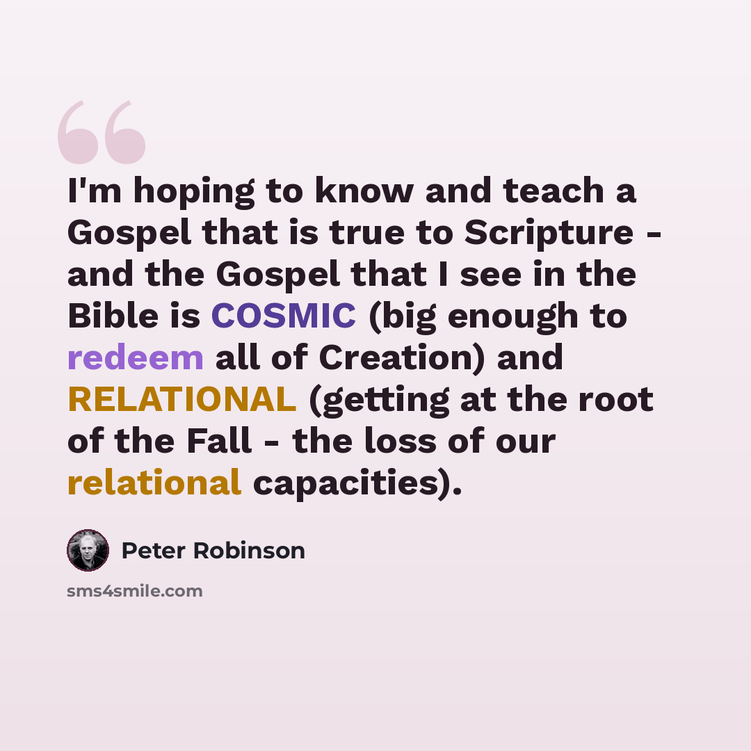 “I'm hoping to know and teach a Gospel that is true to Scripture - and the Gospel that I see in the Bible is COSMIC (big enough to redeem all of Creation) and RELATIONAL (getting at the root of the Fall - the loss of our relational capacities).” quote by Peter Robinson