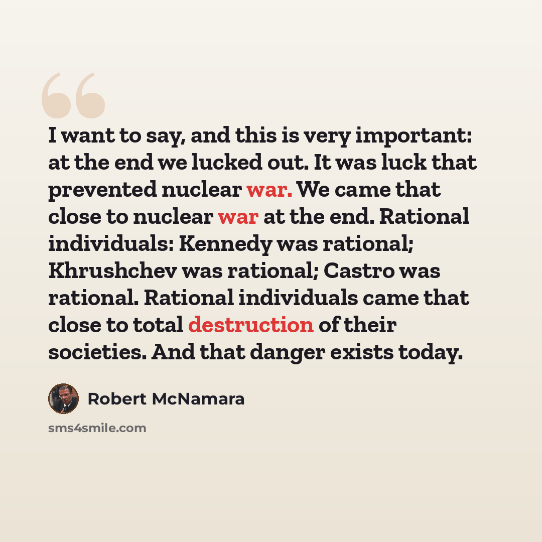 “I want to say, and this is very important: at the end we lucked out. It was luck that prevented nuclear war. We came that close to nuclear war at the end. Rational individuals: Kennedy was rational; Khrushchev was rational; Castro was rational. Rational individuals came that close to total…” quote by Robert McNamara