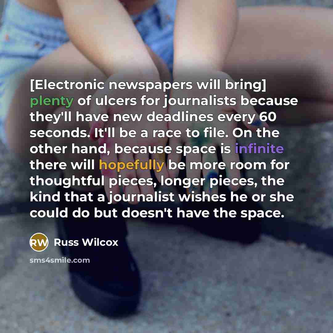 “[Electronic newspapers will bring] plenty of ulcers for journalists because they'll have new deadlines every 60 seconds. It'll be a race to file. On the other hand, because space is infinite there will hopefully be more room for thoughtful pieces, longer pieces, the kind that a journalist wishes…” quote by Russ Wilcox