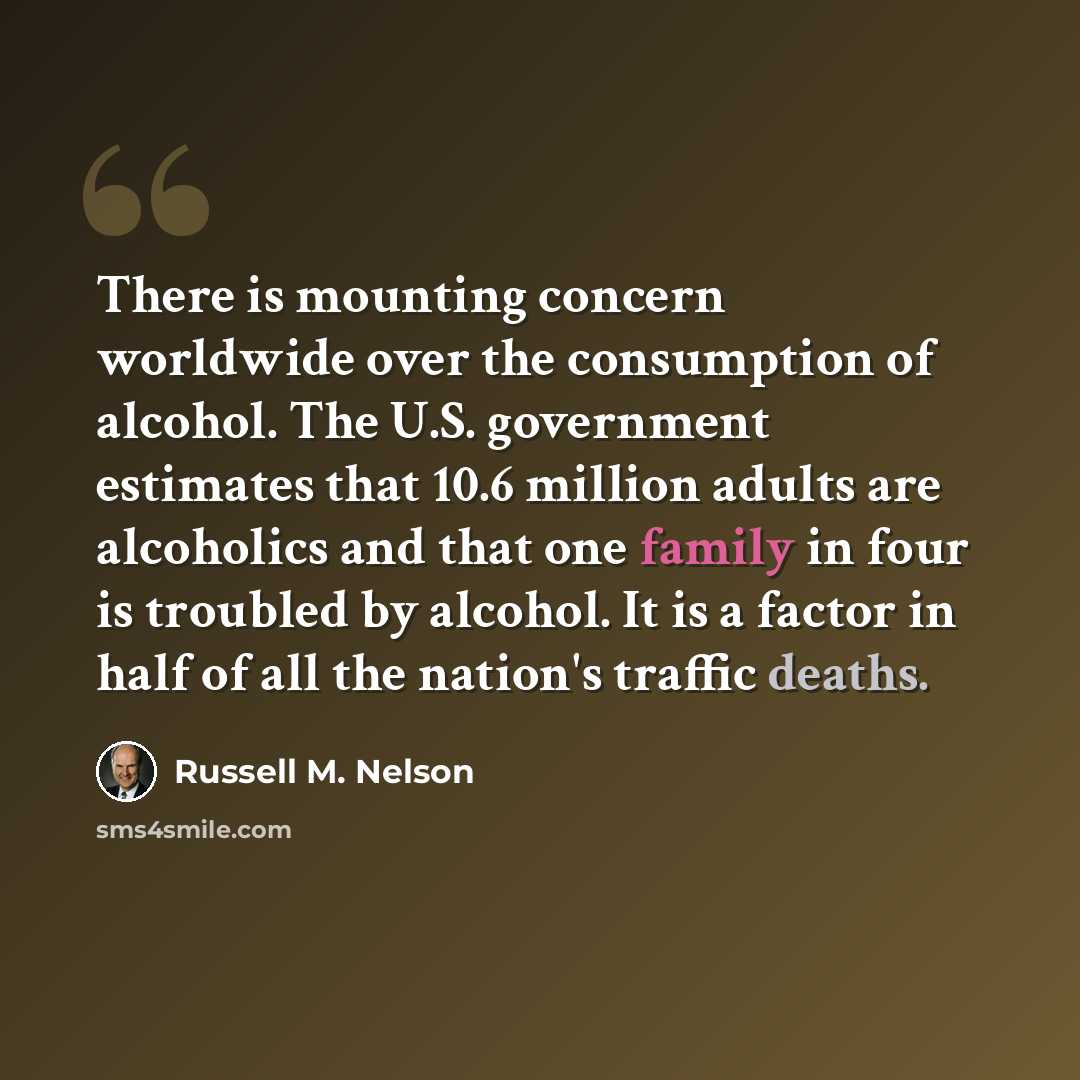 “There is mounting concern worldwide over the consumption of alcohol. The U.S. government estimates that 10.6 million adults are alcoholics and that one family in four is troubled by alcohol. It is a factor in half of all the nation's traffic deaths.” quote by Russell M. Nelson