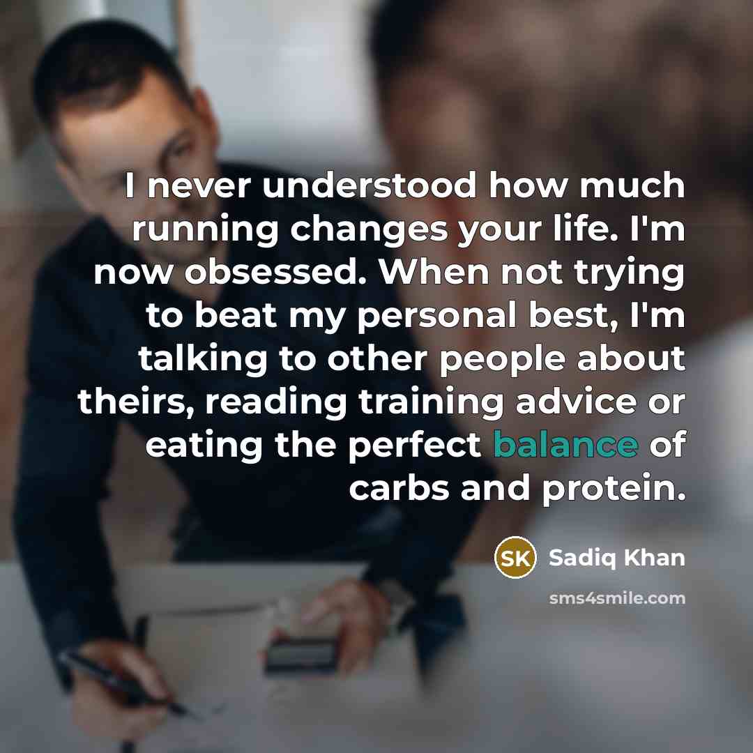 “I never understood how much running changes your life. I'm now obsessed. When not trying to beat my personal best, I'm talking to other people about theirs, reading training advice or eating the perfect balance of carbs and protein.” quote by Sadiq Khan