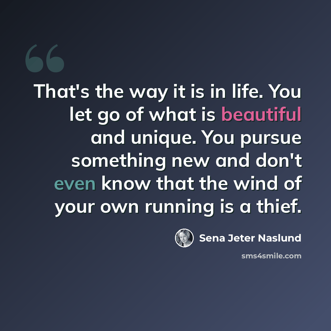 “That's the way it is in life. You let go of what is beautiful and unique. You pursue something new and don't even know that the wind of your own running is a thief.” quote by Sena Jeter Naslund