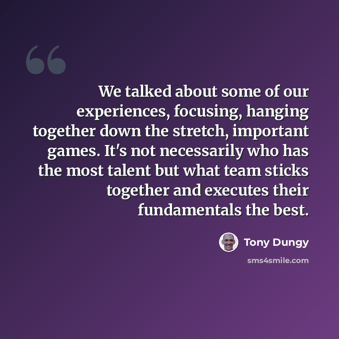 “We talked about some of our experiences, focusing, hanging together down the stretch, important games. It's not necessarily who has the most talent but what team sticks together and executes their fundamentals the best.” quote by Tony Dungy