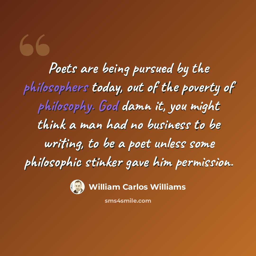 “Poets are being pursued by the philosophers today, out of the poverty of philosophy. God damn it, you might think a man had no business to be writing, to be a poet unless some philosophic stinker gave him permission.” quote by William Carlos Williams