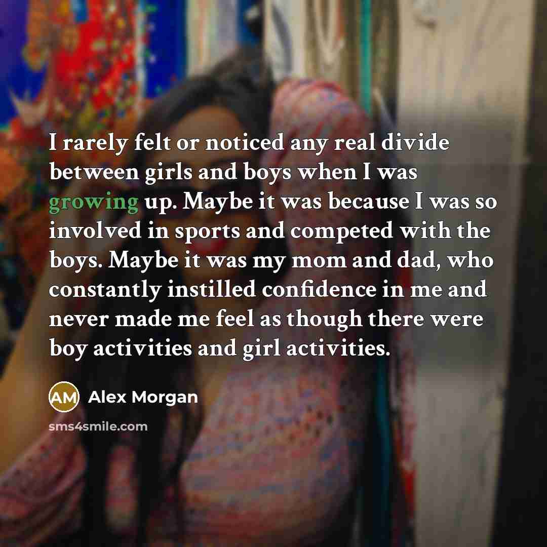 “I rarely felt or noticed any real divide between girls and boys when I was growing up. Maybe it was because I was so involved in sports and competed with the boys. Maybe it was my mom and dad, who constantly instilled confidence in me and never made me feel as though there were boy activities and…” quote by Alex Morgan