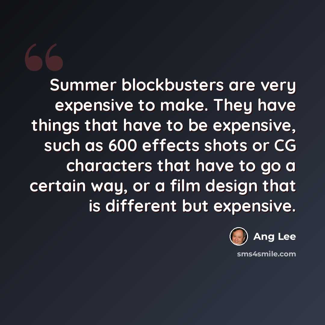 “Summer blockbusters are very expensive to make. They have things that have to be expensive, such as 600 effects shots or CG characters that have to go a certain way, or a film design that is different but expensive.” quote by Ang Lee