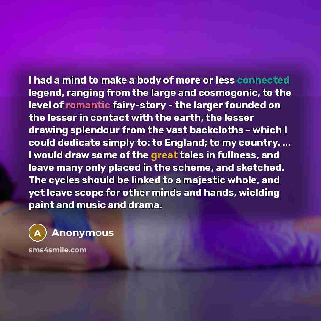 “I had a mind to make a body of more or less connected legend, ranging from the large and cosmogonic, to the level of romantic fairy-story - the larger founded on the lesser in contact with the earth, the lesser drawing splendour from the vast backcloths - which I could dedicate simply to: to…” quote by Anonymous