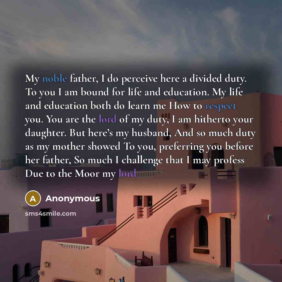“My noble father, I do perceive here a divided duty. To you I am bound for life and education. My life and education both do learn me How to respect you. You are the lord of my duty, I am hitherto your daughter. But here’s my husband, And so much duty as my mother showed To you, preferring you…” quote by Anonymous