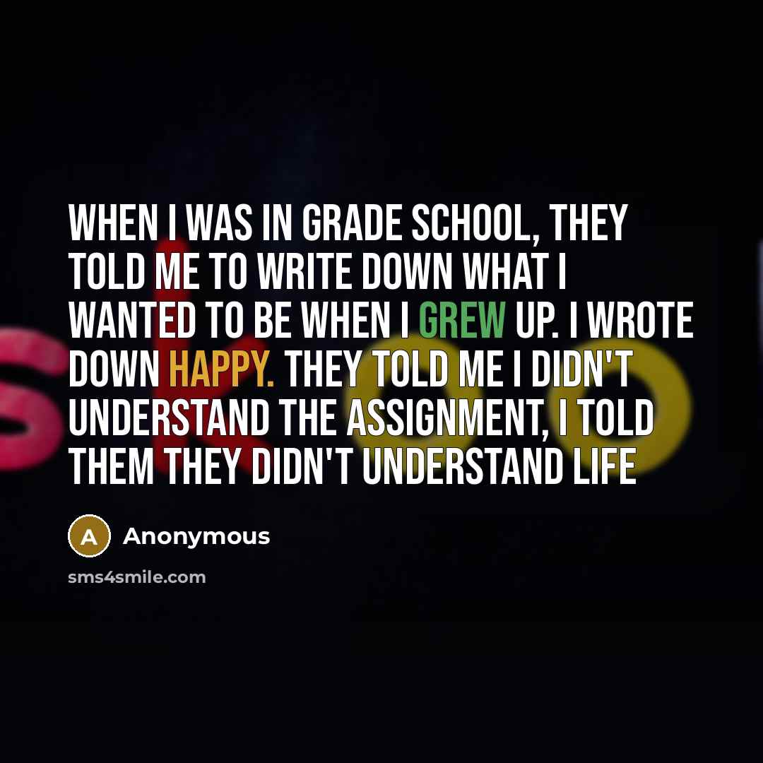 “When I was in grade school, they told me to write down what I wanted to be when I grew up. I wrote down happy. They told me I didn't understand the assignment, I told them they didn't understand life” quote by Anonymous