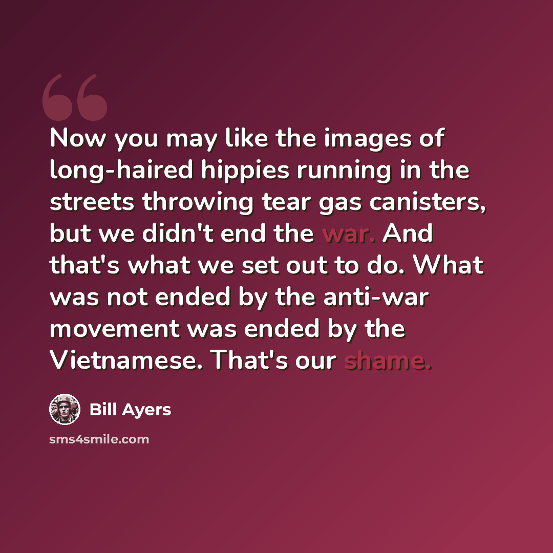 “Now you may like the images of long-haired hippies running in the streets throwing tear gas canisters, but we didn't end the war. And that's what we set out to do. What was not ended by the anti-war movement was ended by the Vietnamese. That's our shame.” quote by Bill Ayers