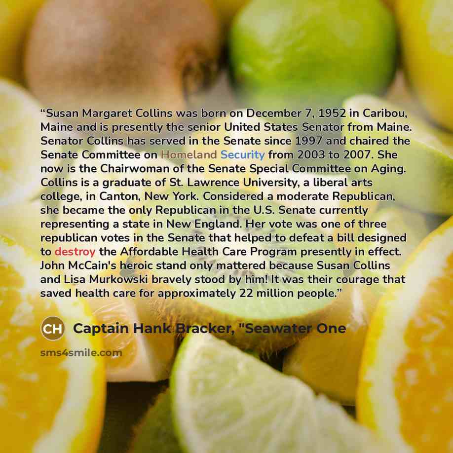 “Susan Margaret Collins was born on December 7, 1952 in Caribou, Maine and is presently the senior United States Senator from Maine. Senator Collins has served in the Senate since 1997 and chaired the Senate Committee on Homeland Security from 2003 to 2007. She now is the Chairwoman of the Senate…” quote by Captain Hank Bracker, "Seawater One