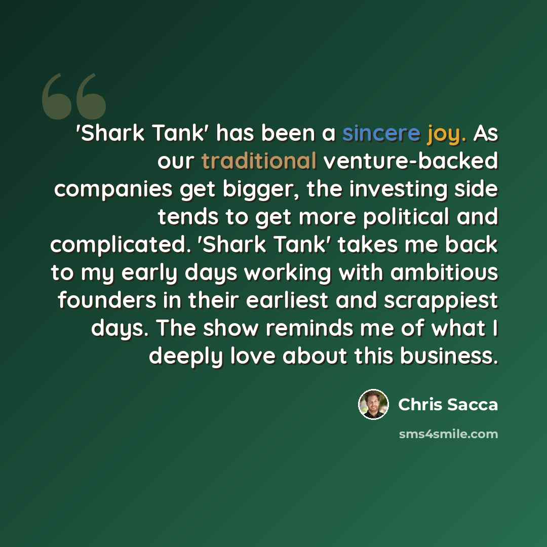 “'Shark Tank' has been a sincere joy. As our traditional venture-backed companies get bigger, the investing side tends to get more political and complicated. 'Shark Tank' takes me back to my early days working with ambitious founders in their earliest and scrappiest days. The show reminds me of…” quote by Chris Sacca