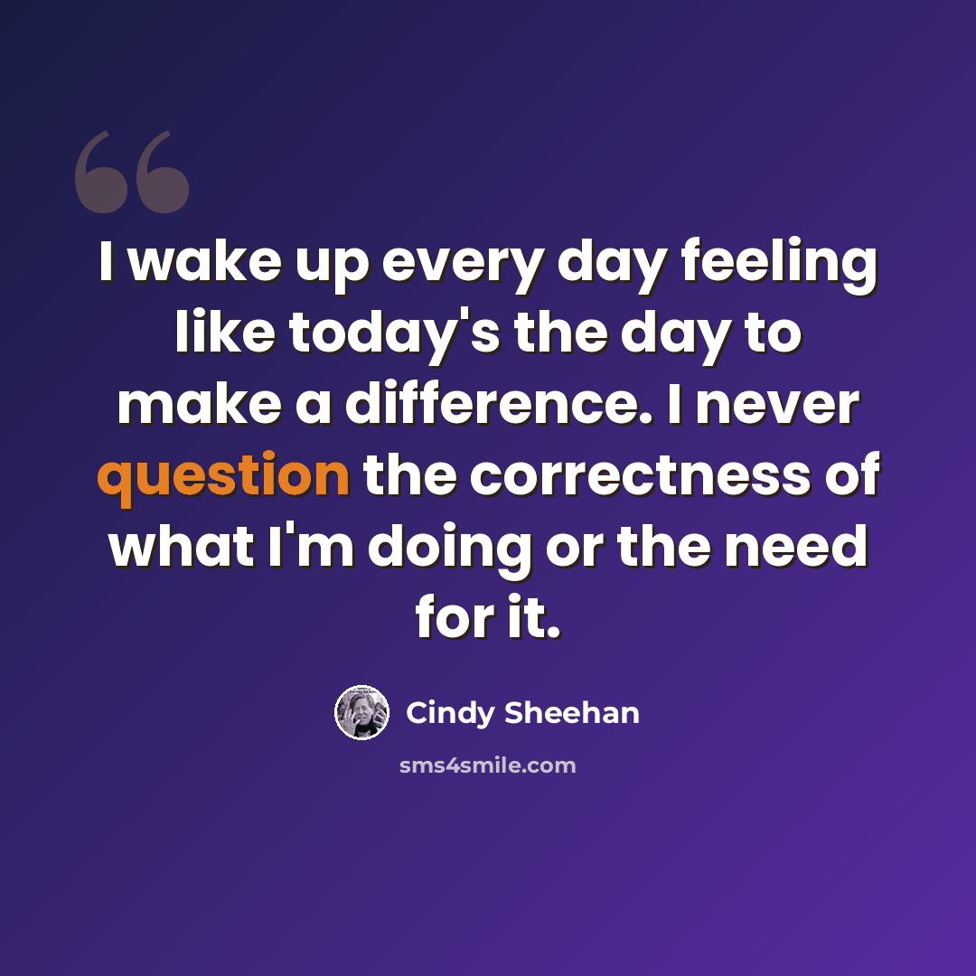 “I wake up every day feeling like today's the day to make a difference. I never question the correctness of what I'm doing or the need for it.” quote by Cindy Sheehan