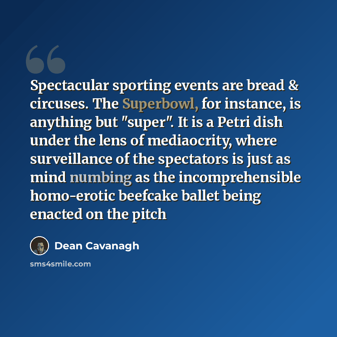 “Spectacular sporting events are bread & circuses. The Superbowl, for instance, is anything but "super". It is a Petri dish under the lens of mediaocrity, where surveillance of the spectators is just as mind numbing as the incomprehensible homo-erotic beefcake ballet being enacted on the pitch” quote by Dean Cavanagh