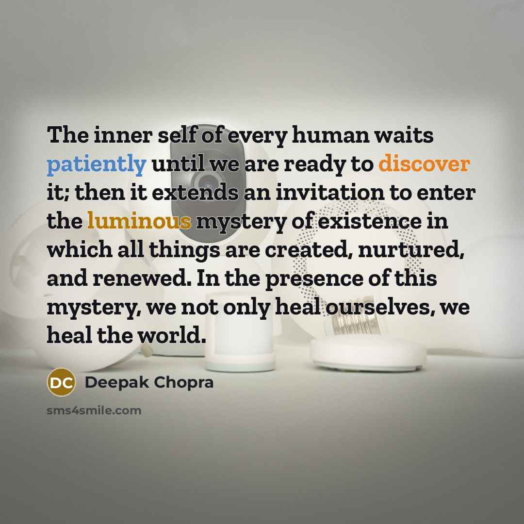 “The inner self of every human waits patiently until we are ready to discover it; then it extends an invitation to enter the luminous mystery of existence in which all things are created, nurtured, and renewed. In the presence of this mystery, we not only heal ourselves, we heal the world.” quote by Deepak Chopra