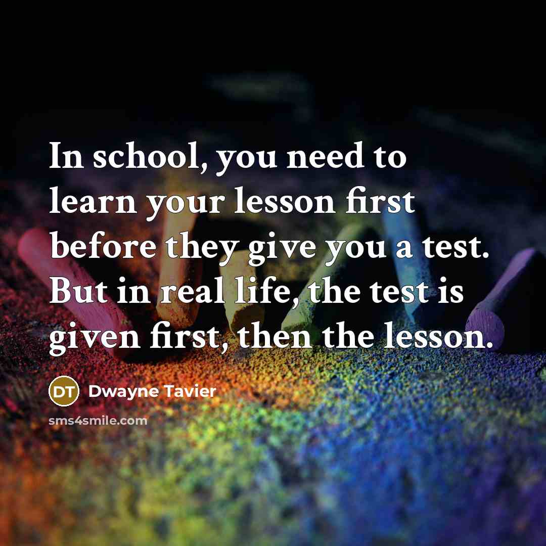 “In school, you need to learn your lesson first before they give you a test. But in real life, the test is given first, then the lesson.” quote by Dwayne Tavier