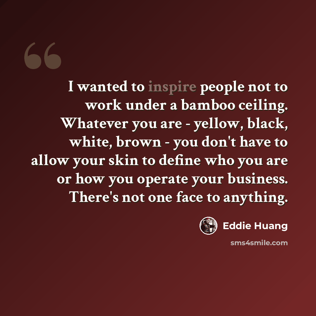 “I wanted to inspire people not to work under a bamboo ceiling. Whatever you are - yellow, black, white, brown - you don't have to allow your skin to define who you are or how you operate your business. There's not one face to anything.” quote by Eddie Huang
